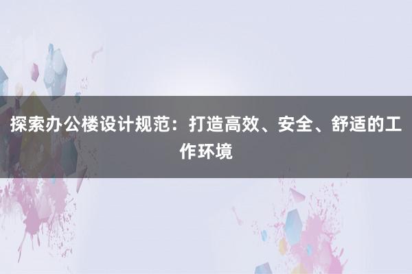 探索办公楼设计规范：打造高效、安全、舒适的工作环境